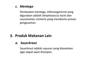 c. Mentega
Pembuatan mentega, mikroorganisme yang
digunakan adalah Streptococcus lactis dan
Leuconostoc cremoris yang membantu proses
pengasaman.
3. Produk Makanan Lain
a. Sauerkraut
Sauerkraut adalah sayuran yang diasamkan
agar dapat awet disimpan.
 