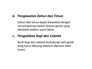 b. Pengawetan Zaitun dan Timun
Zaitun dan timun dapat diawetkan dengan
menyimpannya dalam larutan garam yang
ditambah bakteri asam laktat.
c. Pengolahan Kopi dan Cokelat
Buah kopi dan cokelat diselubungi oleh getah
yang harus dibuang sebelum diproses lebih
lanjut.
 