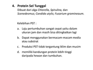 4. Protein Sel Tunggal
Dibuat dari alga Chlorella, Spirulina, dan
Scenedesmus; Candida utylis; Fusarium gramineaum.
Kelebihan PST :
a. Laju pertumbuhan sangat cepat yaitu dalam
ukuran jam dan masih bisa ditingkatkan lagi
b. Dapat menggunakan bermacam-macam media
atau substrat
c. Produksi PST tidak tergantung iklim dan musim
d. memiliki kandungan protein lebih tinggi
daripada hewan dan tumbuhan.
 