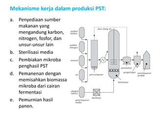 Mekanisme kerja dalam produksi PST:
a. Penyediaan sumber
makanan yang
mengandung karbon,
nitrogen, fosfor, dan
unsur-unsur lain
b. Sterilisasi media
c. Pembiakan mikroba
penghasil PST
d. Pemanenan dengan
memisahkan biomassa
mikroba dari cairan
fermentasi
e. Pemurnian hasil
panen.
 