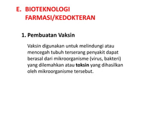 E. BIOTEKNOLOGI
FARMASI/KEDOKTERAN
1. Pembuatan Vaksin
Vaksin digunakan untuk melindungi atau
mencegah tubuh terserang penyakit dapat
berasal dari mikroorganisme (virus, bakteri)
yang dilemahkan atau toksin yang dihasilkan
oleh mikroorganisme tersebut.
 