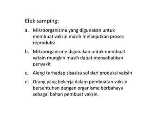Efek samping:
a. Mikroorganisme yang digunakan untuk
membuat vaksin masih melanjutkan proses
reproduksi
b. Mikroorganisme digunakan untuk membuat
vaksin mungkin masih dapat menyebabkan
penyakit
c. Alergi terhadap sisasisa sel dari produksi vaksin
d. Orang yang bekerja dalam pembuatan vaksin
bersentuhan dengan organisme berbahaya
sebagai bahan pembuat vaksin.
 