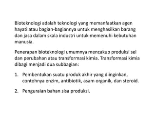 Bioteknologi adalah teknologi yang memanfaatkan agen
hayati atau bagian-bagiannya untuk menghasilkan barang
dan jasa dalam skala industri untuk memenuhi kebutuhan
manusia.
Penerapan bioteknologi umumnya mencakup produksi sel
dan perubahan atau transformasi kimia. Transformasi kimia
dibagi menjadi dua subbagian:
1. Pembentukan suatu produk akhir yang diinginkan,
contohnya enzim, antibiotik, asam organik, dan steroid.
2. Penguraian bahan sisa produksi.
 