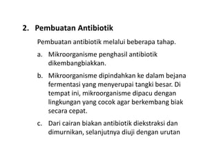 Pembuatan antibiotik melalui beberapa tahap.
a. Mikroorganisme penghasil antibiotik
dikembangbiakkan.
b. Mikroorganisme dipindahkan ke dalam bejana
fermentasi yang menyerupai tangki besar. Di
tempat ini, mikroorganisme dipacu dengan
lingkungan yang cocok agar berkembang biak
secara cepat.
c. Dari cairan biakan antibiotik diekstraksi dan
dimurnikan, selanjutnya diuji dengan urutan
2. Pembuatan Antibiotik
 