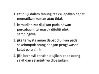 1. zat diuji dalam tabung reaksi, apakah dapat
mematikan kuman atau tidak
2. kemudian zat diujikan pada hewan
percobaan, termasuk diteliti efek
sampingnya
3. jika ternyata aman dapat diujikan pada
sekelompok orang dengan pengawasan
ketat para ahlih
4. jika berhasil barulah diujikan pada orang
sakit dan selanjutnya dipasarkan.
 
