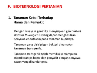 F. BIOTEKNOLOGI PERTANIAN
1. Tanaman Kebal Terhadap
Hama dan Penyakit
Dengan rekayasa genetika menyisipkan gen bakteri
Bacillus thuringiensis yang dapat menghasilkan
senyawa endotoksin pada tanaman budidaya.
Tanaman yang disisipi gen bakteri dinamakan
tanaman transgenik.
Tanaman transgenik telah memiliki kemampuan
memberantas hama dan penyakit dengan senyawa
racun yang dikandungnya.
 