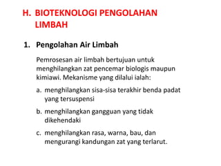 H. BIOTEKNOLOGI PENGOLAHAN
LIMBAH
1. Pengolahan Air Limbah
Pemrosesan air limbah bertujuan untuk
menghilangkan zat pencemar biologis maupun
kimiawi. Mekanisme yang dilalui ialah:
a. menghilangkan sisa-sisa terakhir benda padat
yang tersuspensi
b. menghilangkan gangguan yang tidak
dikehendaki
c. menghilangkan rasa, warna, bau, dan
mengurangi kandungan zat yang terlarut.
 