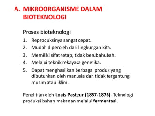 A. MIKROORGANISME DALAM
BIOTEKNOLOGI
Proses bioteknologi
1. Reproduksinya sangat cepat.
2. Mudah diperoleh dari lingkungan kita.
3. Memiliki sifat tetap, tidak berubahubah.
4. Melalui teknik rekayasa genetika.
5. Dapat menghasilkan berbagai produk yang
dibutuhkan oleh manusia dan tidak tergantung
musim atau iklim.
Penelitian oleh Louis Pasteur (1857-1876). Teknologi
produksi bahan makanan melalui fermentasi.
 