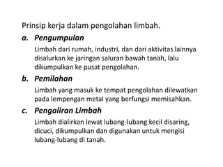 Prinsip kerja dalam pengolahan limbah.
a. Pengumpulan
Limbah dari rumah, industri, dan dari aktivitas lainnya
disalurkan ke jaringan saluran bawah tanah, lalu
dikumpulkan ke pusat pengolahan.
b. Pemilahan
Limbah yang masuk ke tempat pengolahan dilewatkan
pada lempengan metal yang berfungsi memisahkan.
c. Pengaliran Limbah
Limbah dialirkan lewat lubang-lubang kecil disaring,
dicuci, dikumpulkan dan digunakan untuk mengisi
lubang-lubang di tanah.
 