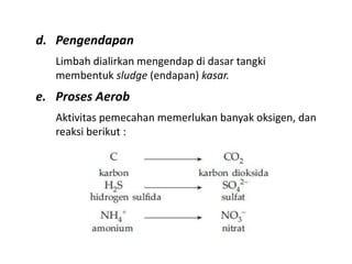 d. Pengendapan
Limbah dialirkan mengendap di dasar tangki
membentuk sludge (endapan) kasar.
e. Proses Aerob
Aktivitas pemecahan memerlukan banyak oksigen, dan
reaksi berikut :
 