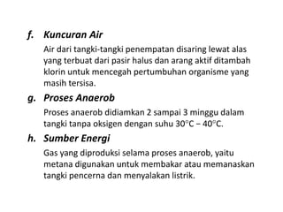 f. Kuncuran Air
Air dari tangki-tangki penempatan disaring lewat alas
yang terbuat dari pasir halus dan arang aktif ditambah
klorin untuk mencegah pertumbuhan organisme yang
masih tersisa.
g. Proses Anaerob
Proses anaerob didiamkan 2 sampai 3 minggu dalam
tangki tanpa oksigen dengan suhu 30C − 40C.
h. Sumber Energi
Gas yang diproduksi selama proses anaerob, yaitu
metana digunakan untuk membakar atau memanaskan
tangki pencerna dan menyalakan listrik.
 