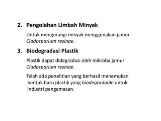 2. Pengolahan Limbah Minyak
Untuk mengurangi minyak menggunakan jamur
Cladosporium resinae.
3. Biodegradasi Plastik
Plastik dapat didegradasi oleh mikroba jamur
Cladosporium resinae.
Telah ada penelitian yang berhasil menemukan
bentuk baru plastik yang biodegradable untuk
industri pengemasan.
 