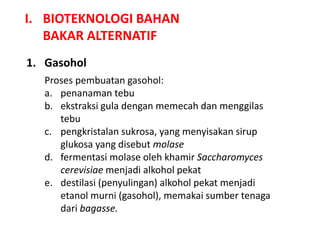 I. BIOTEKNOLOGI BAHAN
BAKAR ALTERNATIF
1. Gasohol
Proses pembuatan gasohol:
a. penanaman tebu
b. ekstraksi gula dengan memecah dan menggilas
tebu
c. pengkristalan sukrosa, yang menyisakan sirup
glukosa yang disebut molase
d. fermentasi molase oleh khamir Saccharomyces
cerevisiae menjadi alkohol pekat
e. destilasi (penyulingan) alkohol pekat menjadi
etanol murni (gasohol), memakai sumber tenaga
dari bagasse.
 