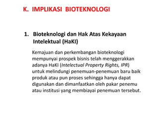 K. IMPLIKASI BIOTEKNOLOGI
1. Bioteknologi dan Hak Atas Kekayaan
Intelektual (HaKI)
Kemajuan dan perkembangan bioteknologi
mempunyai prospek bisnis telah menggerakkan
adanya HaKI (Intelectual Property Rights, IPR)
untuk melindungi penemuan-penemuan baru baik
produk atau pun proses sehingga hanya dapat
digunakan dan dimanfaatkan oleh pakar penemu
atau institusi yang membiayai penemuan tersebut.
 