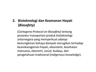 2. Bioteknologi dan Keamanan Hayati
(Biosafety)
(Cartagena Protocol on Biosafety) tentang
prosedur transportasi produk bioteknologi
antarnegara yang memperkuat adanya
kemungkinan bahaya dampak merugikan terhadap
keanekaragaman hayati, ekosistem, kesehatan
manuasia, ekonomi, sosial, budaya, dan
pengetahuan tradisional (indigenous knowledge).
 