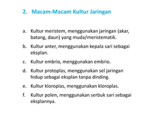 2. Macam-Macam Kultur Jaringan
a. Kultur meristem, menggunakan jaringan (akar,
batang, daun) yang muda/meristematik.
b. Kultur anter, menggunakan kepala sari sebagai
eksplan.
c. Kultur embrio, menggunakan embrio.
d. Kultur protoplas, menggunakan sel jaringan
hidup sebagai eksplan tanpa dinding.
e. Kultur kloroplas, menggunakan kloroplas.
f. Kultur polen, menggunakan serbuk sari sebagai
eksplannya.
 