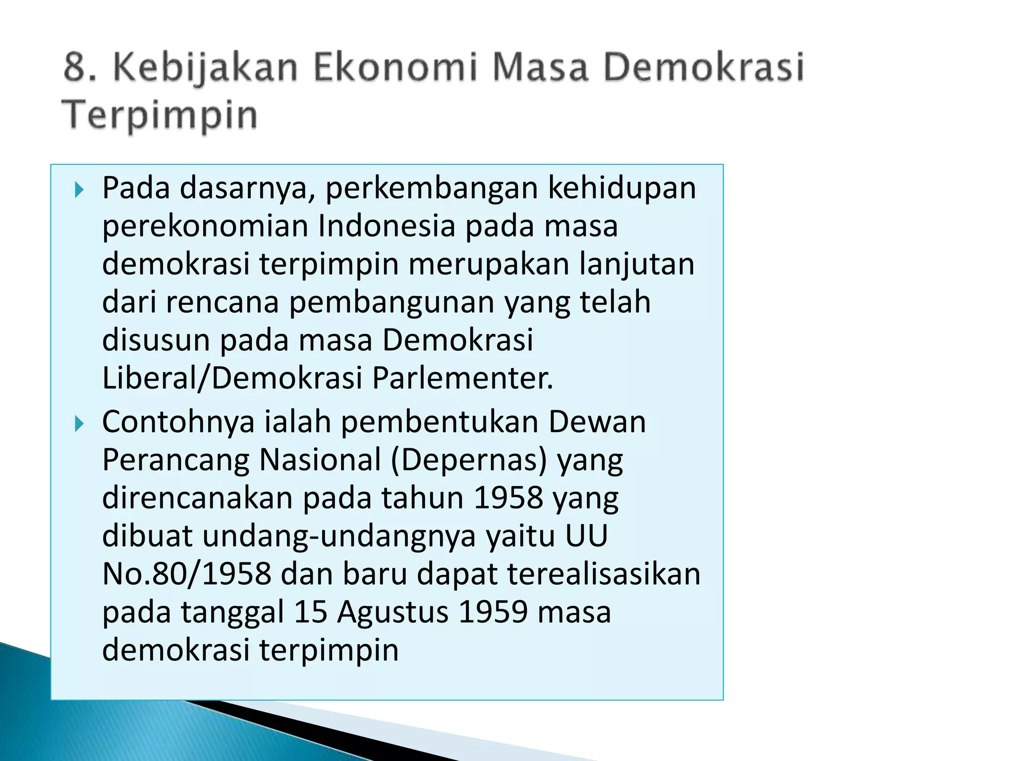 Pada dasarnya, perkembangan kehidupan
perekonomian Indonesia pada masa
demokrasi terpimpin merupakan lanjutan
dari rencana pembangunan yang telah
disusun pada masa Demokrasi
Liberal/Demokrasi Parlementer.
 Contohnya ialah pembentukan Dewan
Perancang Nasional (Depernas) yang
direncanakan pada tahun 1958 yang
dibuat undang-undangnya yaitu UU
No.80/1958 dan baru dapat terealisasikan
pada tanggal 15 Agustus 1959 masa
demokrasi terpimpin
 