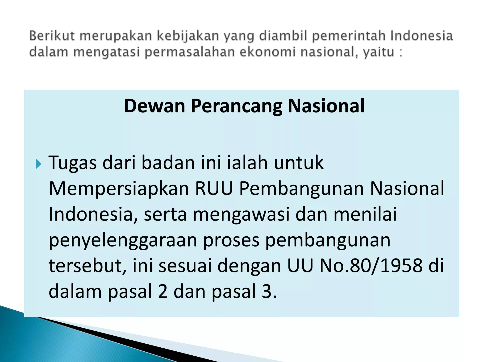 Dewan Perancang Nasional
 Tugas dari badan ini ialah untuk
Mempersiapkan RUU Pembangunan Nasional
Indonesia, serta mengawasi dan menilai
penyelenggaraan proses pembangunan
tersebut, ini sesuai dengan UU No.80/1958 di
dalam pasal 2 dan pasal 3.
 