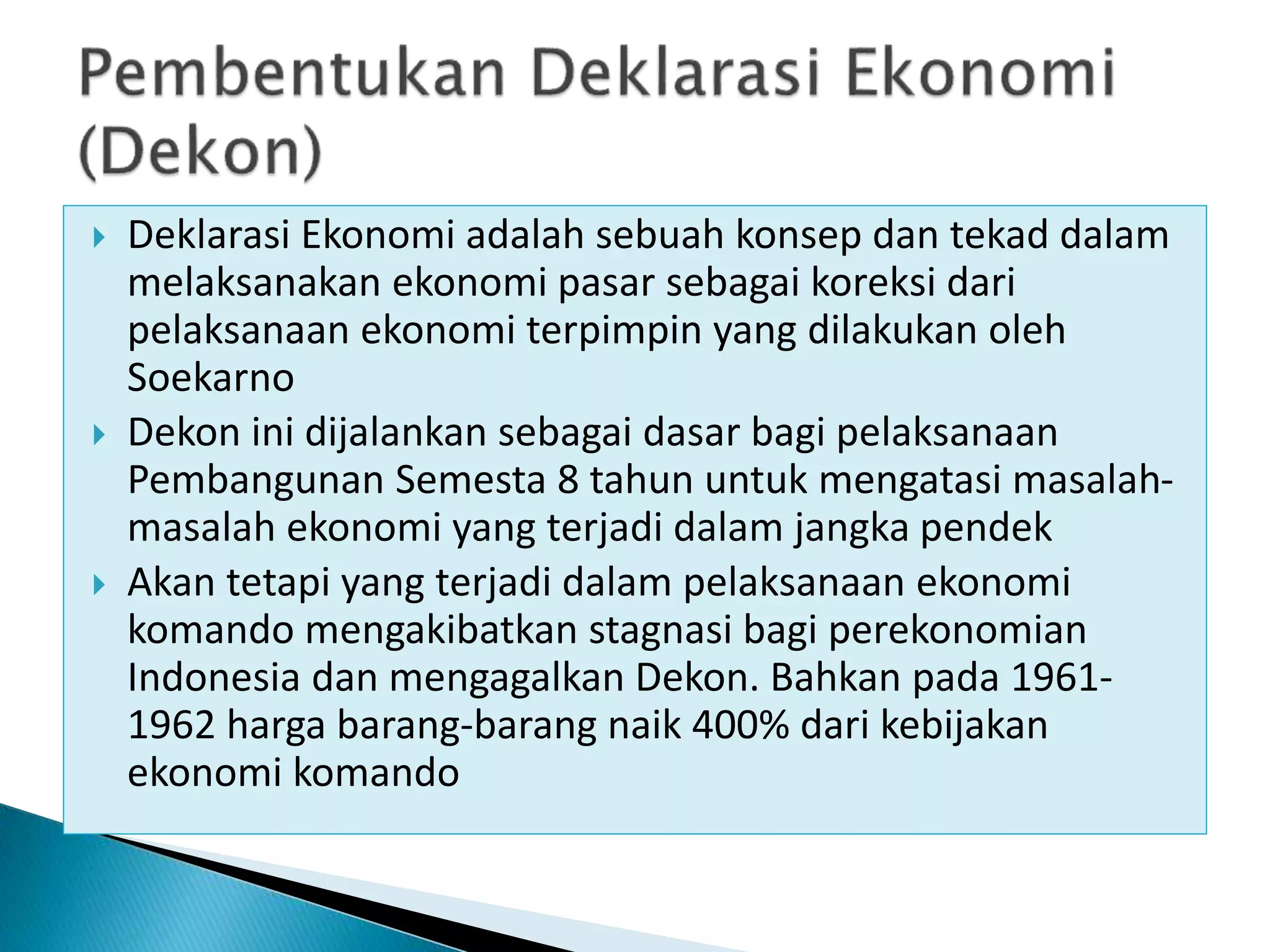  Deklarasi Ekonomi adalah sebuah konsep dan tekad dalam
melaksanakan ekonomi pasar sebagai koreksi dari
pelaksanaan ekonomi terpimpin yang dilakukan oleh
Soekarno
 Dekon ini dijalankan sebagai dasar bagi pelaksanaan
Pembangunan Semesta 8 tahun untuk mengatasi masalah-
masalah ekonomi yang terjadi dalam jangka pendek
 Akan tetapi yang terjadi dalam pelaksanaan ekonomi
komando mengakibatkan stagnasi bagi perekonomian
Indonesia dan mengagalkan Dekon. Bahkan pada 1961-
1962 harga barang-barang naik 400% dari kebijakan
ekonomi komando
 