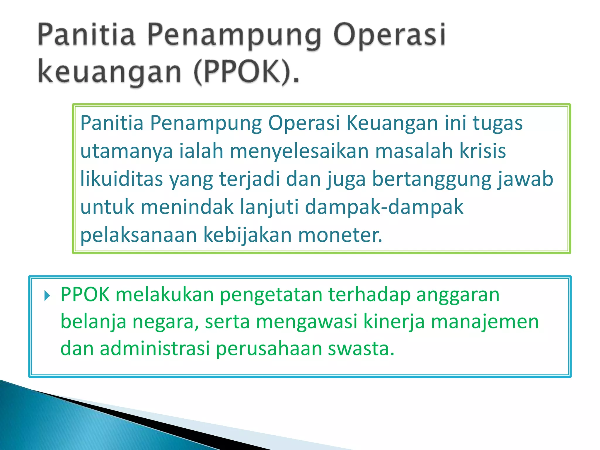  PPOK melakukan pengetatan terhadap anggaran
belanja negara, serta mengawasi kinerja manajemen
dan administrasi perusahaan swasta.
Panitia Penampung Operasi Keuangan ini tugas
utamanya ialah menyelesaikan masalah krisis
likuiditas yang terjadi dan juga bertanggung jawab
untuk menindak lanjuti dampak-dampak
pelaksanaan kebijakan moneter.
 