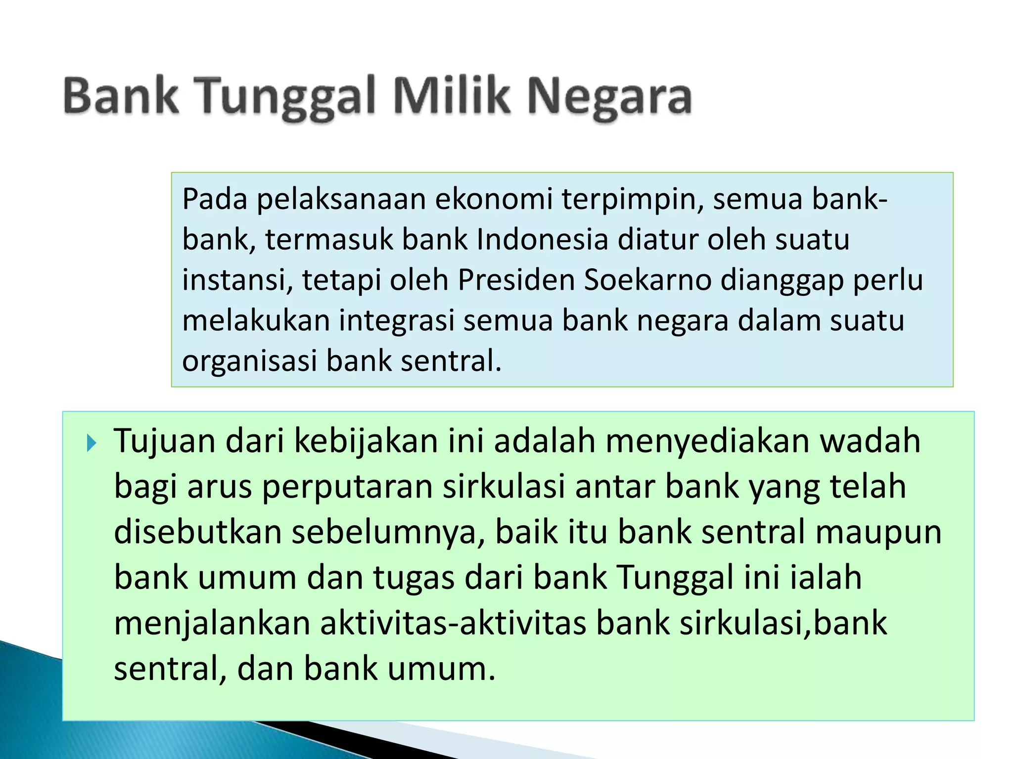  Tujuan dari kebijakan ini adalah menyediakan wadah
bagi arus perputaran sirkulasi antar bank yang telah
disebutkan sebelumnya, baik itu bank sentral maupun
bank umum dan tugas dari bank Tunggal ini ialah
menjalankan aktivitas-aktivitas bank sirkulasi,bank
sentral, dan bank umum.
Pada pelaksanaan ekonomi terpimpin, semua bank-
bank, termasuk bank Indonesia diatur oleh suatu
instansi, tetapi oleh Presiden Soekarno dianggap perlu
melakukan integrasi semua bank negara dalam suatu
organisasi bank sentral.
 