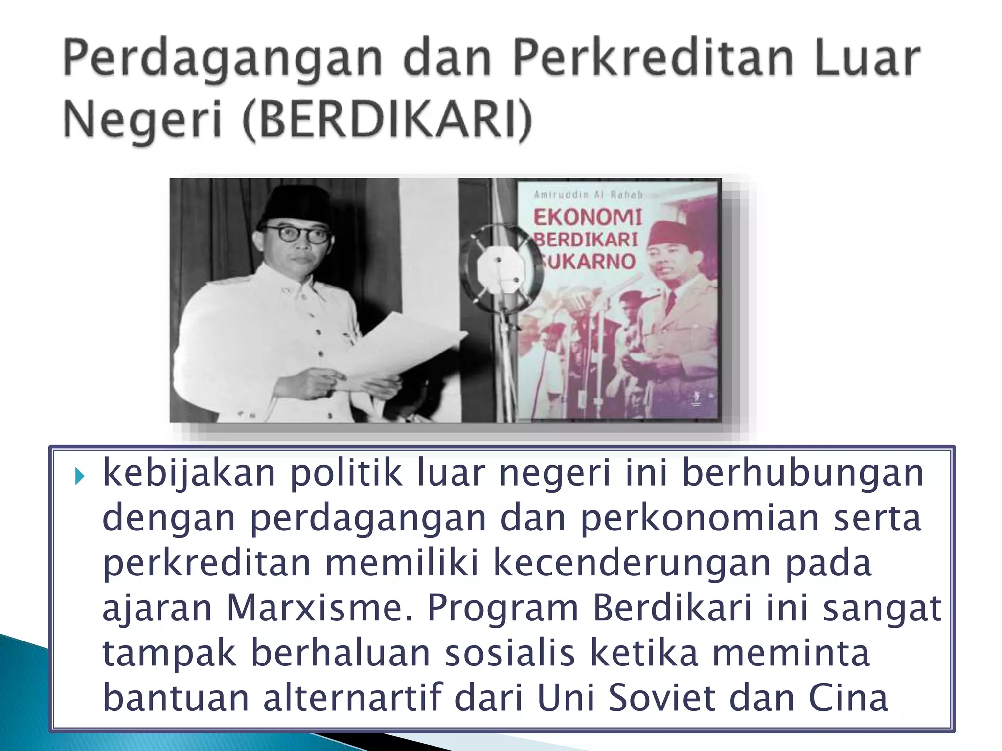  kebijakan politik luar negeri ini berhubungan
dengan perdagangan dan perkonomian serta
perkreditan memiliki kecenderungan pada
ajaran Marxisme. Program Berdikari ini sangat
tampak berhaluan sosialis ketika meminta
bantuan alternartif dari Uni Soviet dan Cina
 