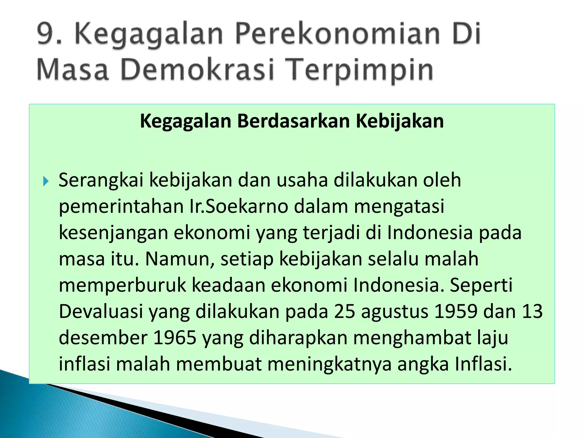 Kegagalan Berdasarkan Kebijakan
 Serangkai kebijakan dan usaha dilakukan oleh
pemerintahan Ir.Soekarno dalam mengatasi
kesenjangan ekonomi yang terjadi di Indonesia pada
masa itu. Namun, setiap kebijakan selalu malah
memperburuk keadaan ekonomi Indonesia. Seperti
Devaluasi yang dilakukan pada 25 agustus 1959 dan 13
desember 1965 yang diharapkan menghambat laju
inflasi malah membuat meningkatnya angka Inflasi.
 