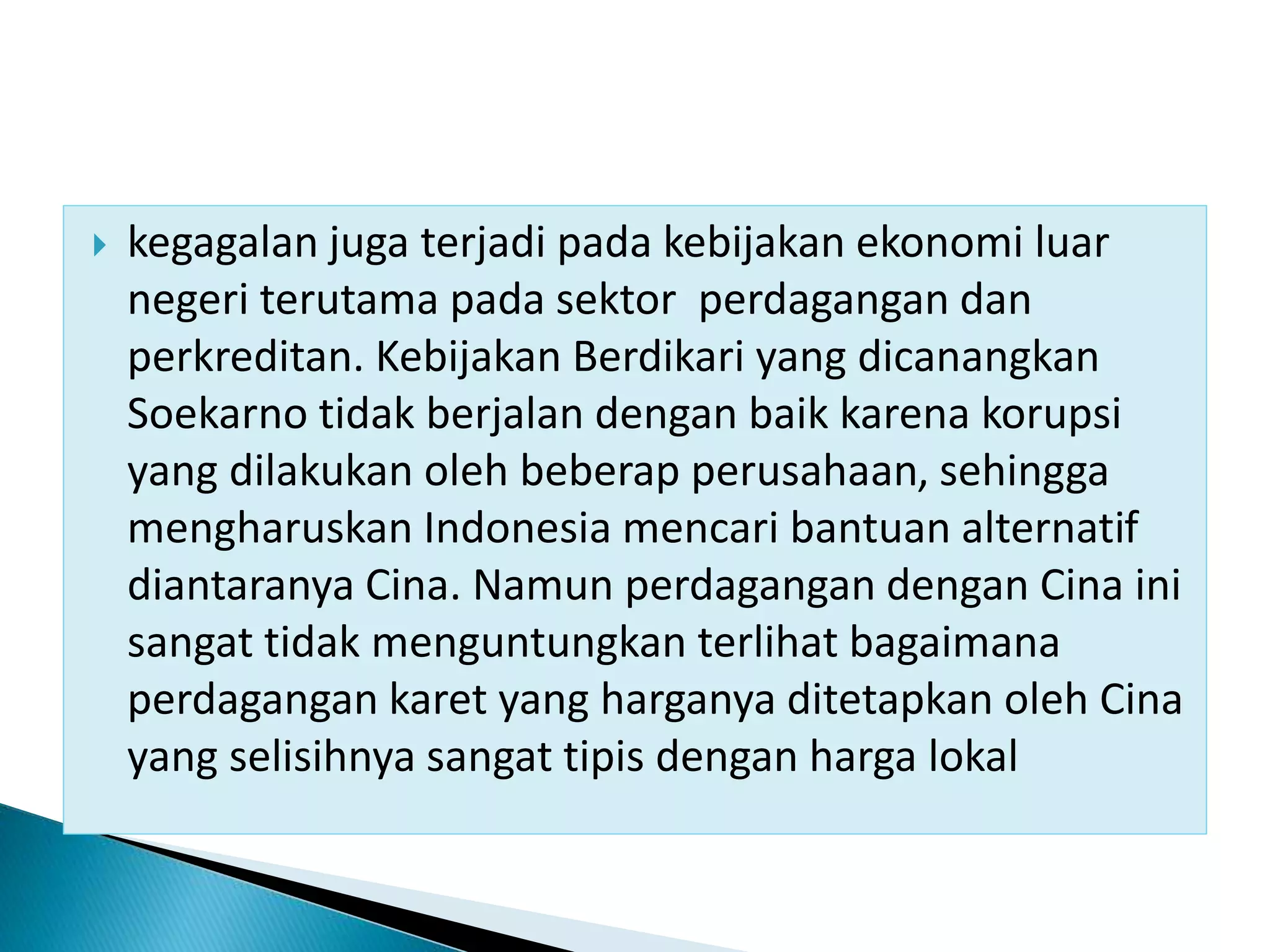  kegagalan juga terjadi pada kebijakan ekonomi luar
negeri terutama pada sektor perdagangan dan
perkreditan. Kebijakan Berdikari yang dicanangkan
Soekarno tidak berjalan dengan baik karena korupsi
yang dilakukan oleh beberap perusahaan, sehingga
mengharuskan Indonesia mencari bantuan alternatif
diantaranya Cina. Namun perdagangan dengan Cina ini
sangat tidak menguntungkan terlihat bagaimana
perdagangan karet yang harganya ditetapkan oleh Cina
yang selisihnya sangat tipis dengan harga lokal
 
