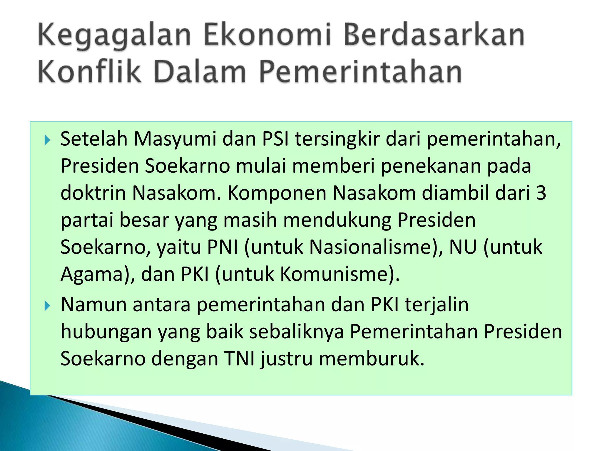  Setelah Masyumi dan PSI tersingkir dari pemerintahan,
Presiden Soekarno mulai memberi penekanan pada
doktrin Nasakom. Komponen Nasakom diambil dari 3
partai besar yang masih mendukung Presiden
Soekarno, yaitu PNI (untuk Nasionalisme), NU (untuk
Agama), dan PKI (untuk Komunisme).
 Namun antara pemerintahan dan PKI terjalin
hubungan yang baik sebaliknya Pemerintahan Presiden
Soekarno dengan TNI justru memburuk.
 