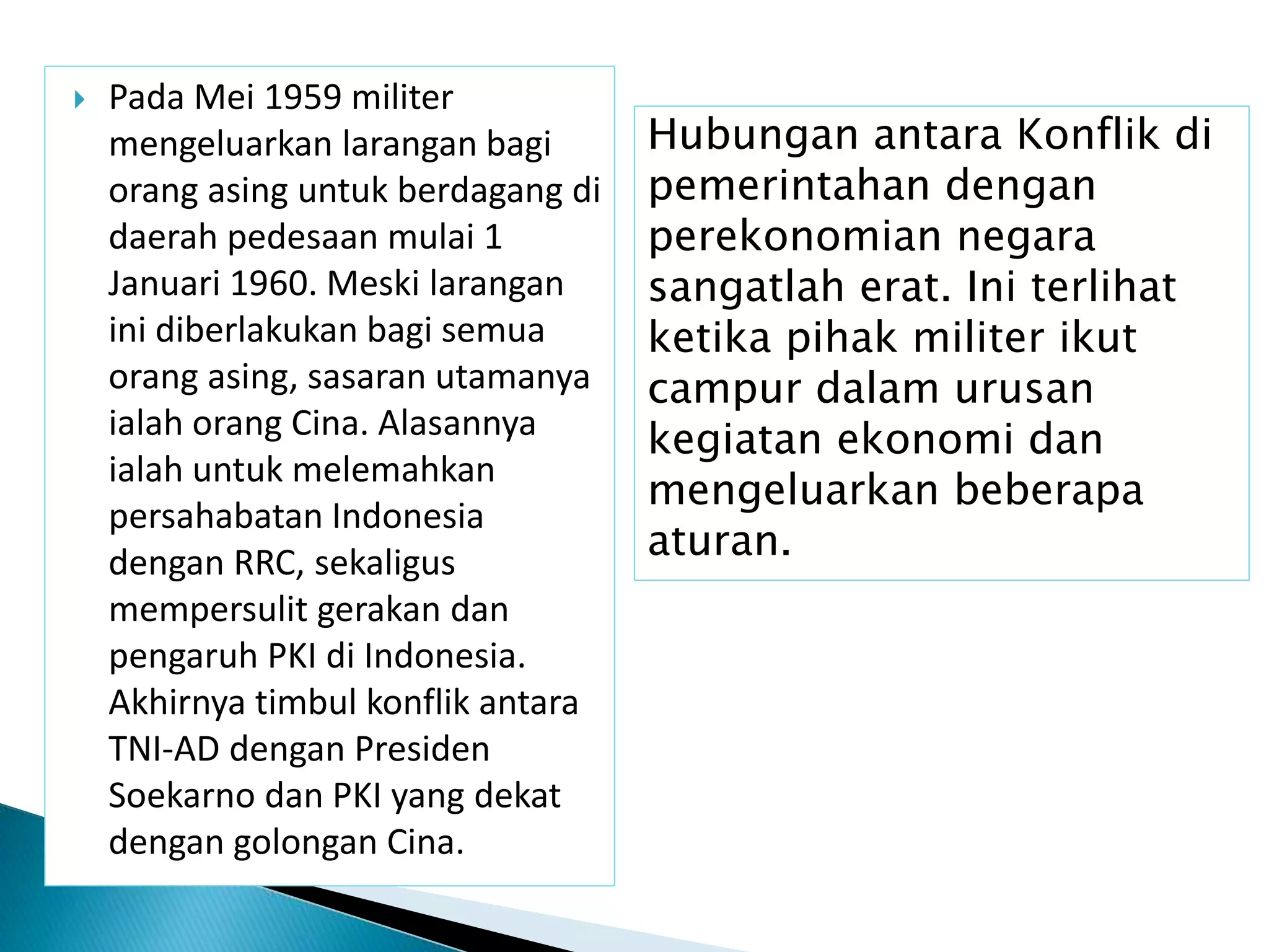  Pada Mei 1959 militer
mengeluarkan larangan bagi
orang asing untuk berdagang di
daerah pedesaan mulai 1
Januari 1960. Meski larangan
ini diberlakukan bagi semua
orang asing, sasaran utamanya
ialah orang Cina. Alasannya
ialah untuk melemahkan
persahabatan Indonesia
dengan RRC, sekaligus
mempersulit gerakan dan
pengaruh PKI di Indonesia.
Akhirnya timbul konflik antara
TNI-AD dengan Presiden
Soekarno dan PKI yang dekat
dengan golongan Cina.
Hubungan antara Konflik di
pemerintahan dengan
perekonomian negara
sangatlah erat. Ini terlihat
ketika pihak militer ikut
campur dalam urusan
kegiatan ekonomi dan
mengeluarkan beberapa
aturan.
 