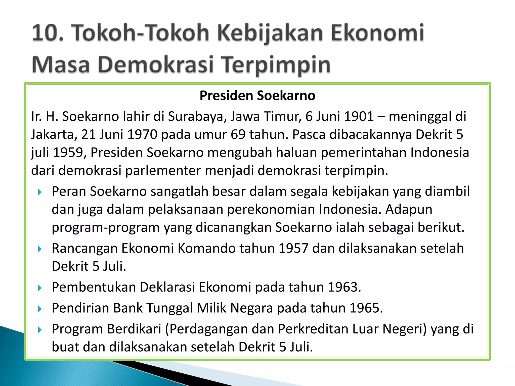 Presiden Soekarno
Ir. H. Soekarno lahir di Surabaya, Jawa Timur, 6 Juni 1901 – meninggal di
Jakarta, 21 Juni 1970 pada umur 69 tahun. Pasca dibacakannya Dekrit 5
juli 1959, Presiden Soekarno mengubah haluan pemerintahan Indonesia
dari demokrasi parlementer menjadi demokrasi terpimpin.
 Peran Soekarno sangatlah besar dalam segala kebijakan yang diambil
dan juga dalam pelaksanaan perekonomian Indonesia. Adapun
program-program yang dicanangkan Soekarno ialah sebagai berikut.
 Rancangan Ekonomi Komando tahun 1957 dan dilaksanakan setelah
Dekrit 5 Juli.
 Pembentukan Deklarasi Ekonomi pada tahun 1963.
 Pendirian Bank Tunggal Milik Negara pada tahun 1965.
 Program Berdikari (Perdagangan dan Perkreditan Luar Negeri) yang di
buat dan dilaksanakan setelah Dekrit 5 Juli.
 
