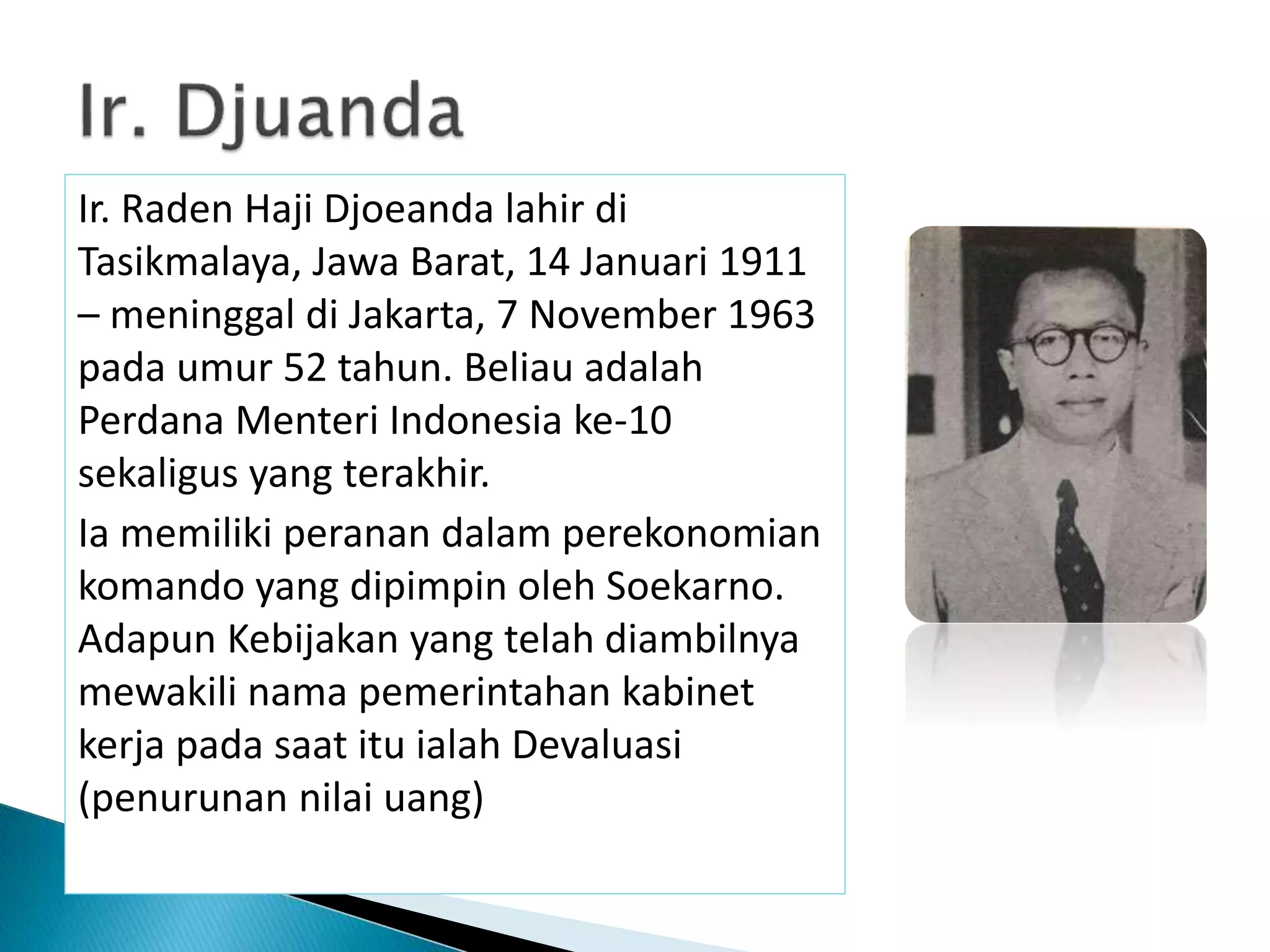 Ir. Raden Haji Djoeanda lahir di
Tasikmalaya, Jawa Barat, 14 Januari 1911
– meninggal di Jakarta, 7 November 1963
pada umur 52 tahun. Beliau adalah
Perdana Menteri Indonesia ke-10
sekaligus yang terakhir.
Ia memiliki peranan dalam perekonomian
komando yang dipimpin oleh Soekarno.
Adapun Kebijakan yang telah diambilnya
mewakili nama pemerintahan kabinet
kerja pada saat itu ialah Devaluasi
(penurunan nilai uang)
 