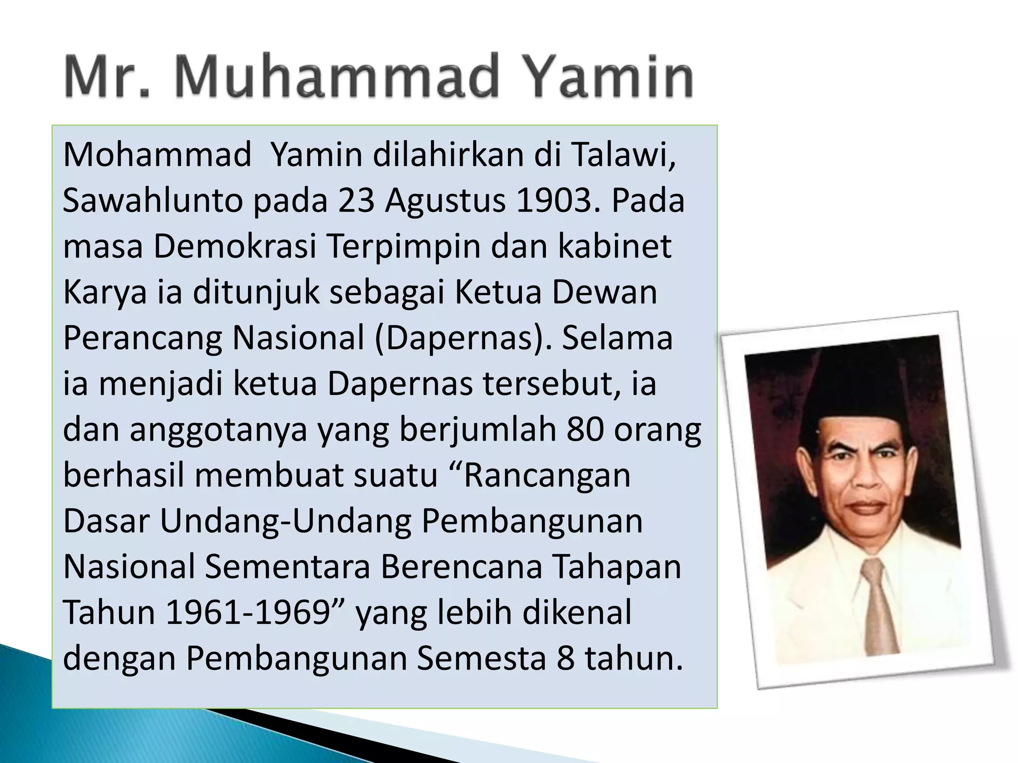 Mohammad Yamin dilahirkan di Talawi,
Sawahlunto pada 23 Agustus 1903. Pada
masa Demokrasi Terpimpin dan kabinet
Karya ia ditunjuk sebagai Ketua Dewan
Perancang Nasional (Dapernas). Selama
ia menjadi ketua Dapernas tersebut, ia
dan anggotanya yang berjumlah 80 orang
berhasil membuat suatu “Rancangan
Dasar Undang-Undang Pembangunan
Nasional Sementara Berencana Tahapan
Tahun 1961-1969” yang lebih dikenal
dengan Pembangunan Semesta 8 tahun.
 