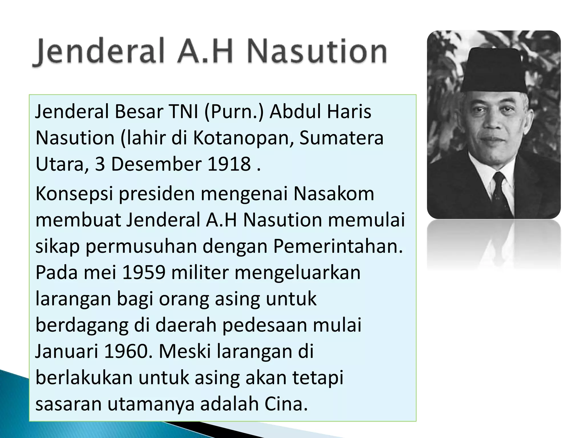 Jenderal Besar TNI (Purn.) Abdul Haris
Nasution (lahir di Kotanopan, Sumatera
Utara, 3 Desember 1918 .
Konsepsi presiden mengenai Nasakom
membuat Jenderal A.H Nasution memulai
sikap permusuhan dengan Pemerintahan.
Pada mei 1959 militer mengeluarkan
larangan bagi orang asing untuk
berdagang di daerah pedesaan mulai
Januari 1960. Meski larangan di
berlakukan untuk asing akan tetapi
sasaran utamanya adalah Cina.
 