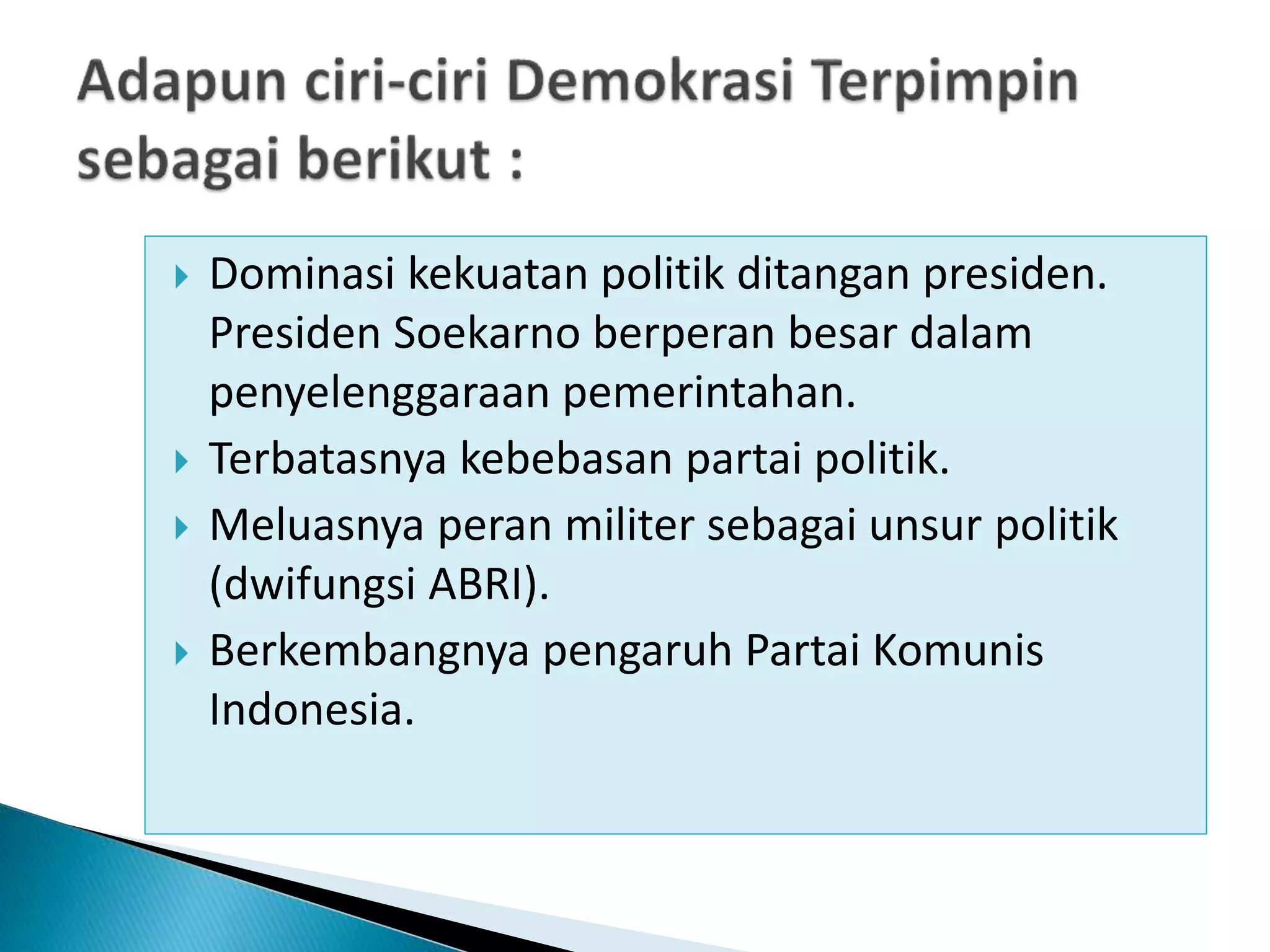  Dominasi kekuatan politik ditangan presiden.
Presiden Soekarno berperan besar dalam
penyelenggaraan pemerintahan.
 Terbatasnya kebebasan partai politik.
 Meluasnya peran militer sebagai unsur politik
(dwifungsi ABRI).
 Berkembangnya pengaruh Partai Komunis
Indonesia.
 