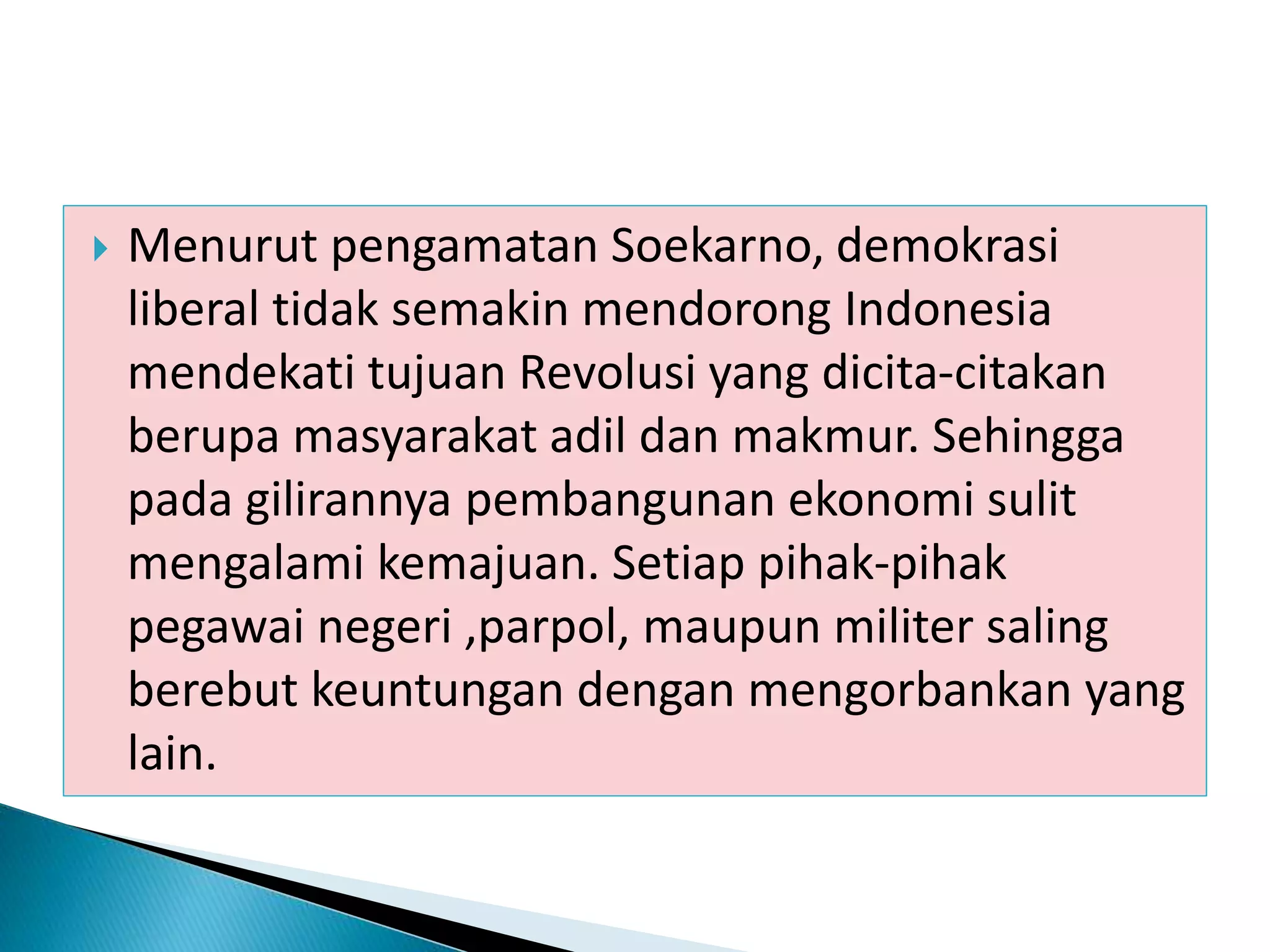  Menurut pengamatan Soekarno, demokrasi
liberal tidak semakin mendorong Indonesia
mendekati tujuan Revolusi yang dicita-citakan
berupa masyarakat adil dan makmur. Sehingga
pada gilirannya pembangunan ekonomi sulit
mengalami kemajuan. Setiap pihak-pihak
pegawai negeri ,parpol, maupun militer saling
berebut keuntungan dengan mengorbankan yang
lain.
 