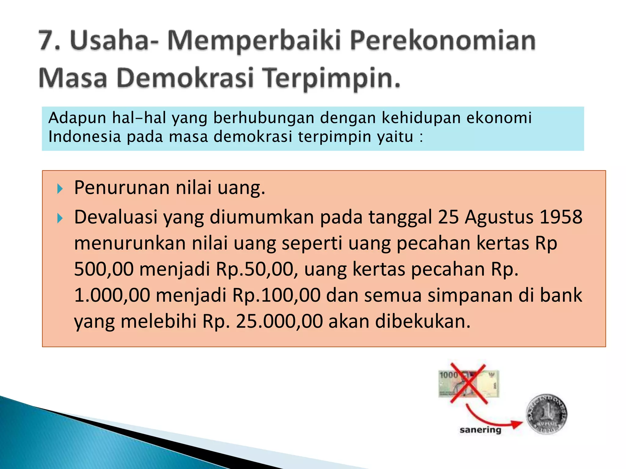  Penurunan nilai uang.
 Devaluasi yang diumumkan pada tanggal 25 Agustus 1958
menurunkan nilai uang seperti uang pecahan kertas Rp
500,00 menjadi Rp.50,00, uang kertas pecahan Rp.
1.000,00 menjadi Rp.100,00 dan semua simpanan di bank
yang melebihi Rp. 25.000,00 akan dibekukan.
Adapun hal-hal yang berhubungan dengan kehidupan ekonomi
Indonesia pada masa demokrasi terpimpin yaitu :
 