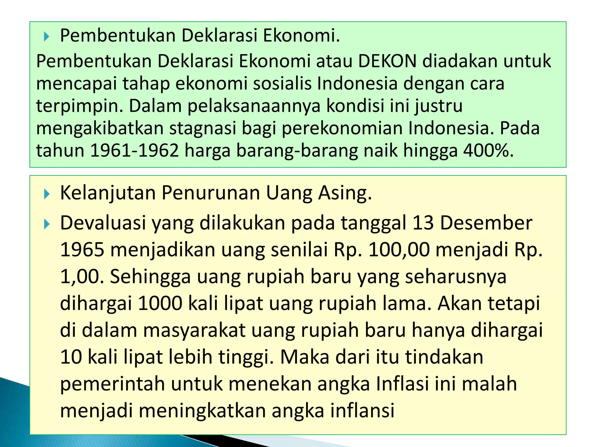  Pembentukan Deklarasi Ekonomi.
Pembentukan Deklarasi Ekonomi atau DEKON diadakan untuk
mencapai tahap ekonomi sosialis Indonesia dengan cara
terpimpin. Dalam pelaksanaannya kondisi ini justru
mengakibatkan stagnasi bagi perekonomian Indonesia. Pada
tahun 1961-1962 harga barang-barang naik hingga 400%.
 Kelanjutan Penurunan Uang Asing.
 Devaluasi yang dilakukan pada tanggal 13 Desember
1965 menjadikan uang senilai Rp. 100,00 menjadi Rp.
1,00. Sehingga uang rupiah baru yang seharusnya
dihargai 1000 kali lipat uang rupiah lama. Akan tetapi
di dalam masyarakat uang rupiah baru hanya dihargai
10 kali lipat lebih tinggi. Maka dari itu tindakan
pemerintah untuk menekan angka Inflasi ini malah
menjadi meningkatkan angka inflansi
 