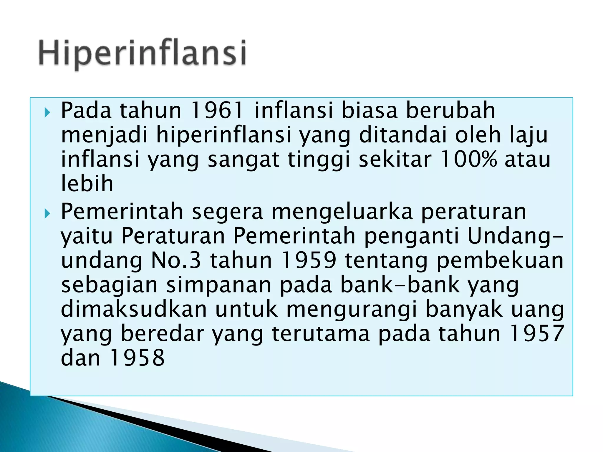  Pada tahun 1961 inflansi biasa berubah
menjadi hiperinflansi yang ditandai oleh laju
inflansi yang sangat tinggi sekitar 100% atau
lebih
 Pemerintah segera mengeluarka peraturan
yaitu Peraturan Pemerintah penganti Undang-
undang No.3 tahun 1959 tentang pembekuan
sebagian simpanan pada bank-bank yang
dimaksudkan untuk mengurangi banyak uang
yang beredar yang terutama pada tahun 1957
dan 1958
 