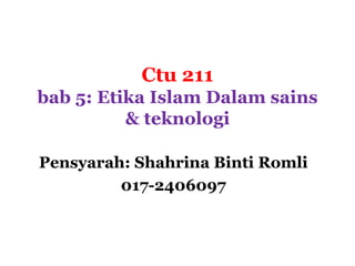 Ctu 211
bab 5: Etika Islam Dalam sains
          & teknologi

Pensyarah: Shahrina Binti Romli
         017-2406097
 