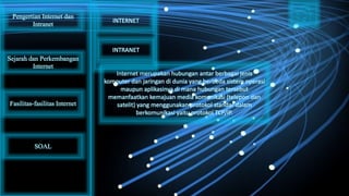 Internet merupakan hubungan antar berbagai jenis
komputer dan jaringan di dunia yang berbeda sistem operasi
maupun aplikasinya di mana hubungan tersebut
memanfaatkan kemajuan media komunikasi (telepon dan
satelit) yang menggunakan protokol standar dalam
berkomunikasi yaitu protokol TCP/IP.
Pengertian Internet dan
Intranet
Sejarah dan Perkembangan
Internet
Fasilitas-fasilitas Internet
INTERNET
INTRANET
SOAL
 