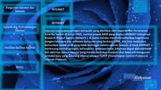 Internet merupakan jaringan komputer yang dibentuk oleh Departemen Pertahanan
Amerika Serikat di tahun 1969, melalui proyek ARPA yang disebut ARPANET (Advanced
Research Project Agency Network ), di mana mereka mendemonstrasikan bagaimana
dengan hardware dan software komputer yang berbasis UNIX , kita bisa melakukan
komunikasi dalam jarak yang tidak terhingga melalui saluran telepon. Proyek ARPANET
merancang bentuk jaringan, kehandalan, seberapa besar informasi dapat dipindahkan,
dan akhirnya semua standar yang mereka tentukan menjadi cikal bakal pembangunan
protokol baru yang sekarang dikenal sebagai TCP/IP (Transmission Control Protocol /
Internet Protocol).
Pengertian Internet dan
Intranet
Sejarah dan Perkembangan
Internet
Fasilitas-fasilitas Internet
INTERNET
INTRANET
SOAL
 