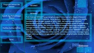 Pada mulanya ARPANET hanya menghubungkan 4 situs saja yaitu Stanford Research
Institute, University of California , Santa Barbara , University of Utah, di mana mereka
membentuk satu jaringan terpadu di tahun 1969 , dan secara umum ARPANET
diperkenalkan pada bulan Oktober 1972 . Tidak lama kemudian proyek ini berkembang
pesat di seluruh daerah, dan semua universitas di negara tersebut ingin bergabung,
sehingga membuat ARPANET kesulitan untuk mengaturnya. Oleh sebab itu ARPANET
dipecah manjadi dua, yaitu “MILNET” untuk keperluan militer dan “ARPANET” baru yang
lebih kecil untuk keperluan non-militer seperti, universitas-universitas. Gabungan kedua
jaringan akhirnya dikenal dengan nama DARPA Internet , yang kemudian disederhanakan
menjadi
Internet
Pengertian Internet dan
Intranet
Sejarah dan Perkembangan
Internet
Fasilitas-fasilitas Internet
INTERNET
INTRANET
SOAL
 