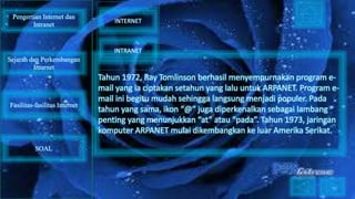 Tahun 1972, Ray Tomlinson berhasil menyempurnakan program e-
mail yang ia ciptakan setahun yang lalu untuk ARPANET. Program e-
mail ini begitu mudah sehingga langsung menjadi populer. Pada
tahun yang sama, ikon “@” juga diperkenalkan sebagai lambang
penting yang menunjukkan “at” atau “pada”. Tahun 1973, jaringan
komputer ARPANET mulai dikembangkan ke luar Amerika Serikat.
Pengertian Internet dan
Intranet
Sejarah dan Perkembangan
Internet
Fasilitas-fasilitas Internet
INTERNET
INTRANET
SOAL
 