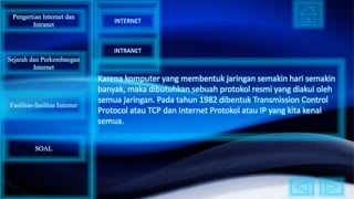 Karena komputer yang membentuk jaringan semakin hari semakin
banyak, maka dibutuhkan sebuah protokol resmi yang diakui oleh
semua jaringan. Pada tahun 1982 dibentuk Transmission Control
Protocol atau TCP dan Internet Protokol atau IP yang kita kenal
semua.
Pengertian Internet dan
Intranet
Sejarah dan Perkembangan
Internet
Fasilitas-fasilitas Internet
INTERNET
INTRANET
SOAL
 