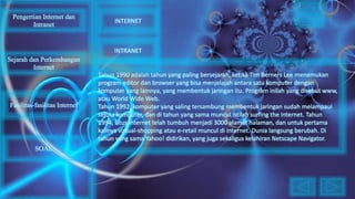 Tahun 1990 adalah tahun yang paling bersejarah, ketika Tim Berners Lee menemukan
program editor dan browser yang bisa menjelajah antara satu komputer dengan
komputer yang lainnya, yang membentuk jaringan itu. Program inilah yang disebut www,
atau World Wide Web.
Tahun 1992, komputer yang saling tersambung membentuk jaringan sudah melampaui
sejuta komputer, dan di tahun yang sama muncul istilah surfing the internet. Tahun
1994, situs internet telah tumbuh menjadi 3000 alamat halaman, dan untuk pertama
kalinya virtual-shopping atau e-retail muncul di internet. Dunia langsung berubah. Di
tahun yang sama Yahoo! didirikan, yang juga sekaligus kelahiran Netscape Navigator.
Pengertian Internet dan
Intranet
Sejarah dan Perkembangan
Internet
Fasilitas-fasilitas Internet
INTERNET
INTRANET
SOAL
 