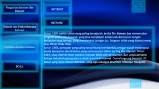 Tahun 1990 adalah tahun yang paling bersejarah, ketika Tim Berners Lee menemukan
program editor dan browser yang bisa menjelajah antara satu komputer dengan
komputer yang lainnya, yang membentuk jaringan itu. Program inilah yang disebut www,
atau World Wide Web.
Tahun 1992, komputer yang saling tersambung membentuk jaringan sudah melampaui
sejuta komputer, dan di tahun yang sama muncul istilah surfing the internet. Tahun
1994, situs internet telah tumbuh menjadi 3000 alamat halaman, dan untuk pertama
kalinya virtual-shopping atau e-retail muncul di internet. Dunia langsung berubah. Di
tahun yang sama Yahoo! didirikan, yang juga sekaligus kelahiran Netscape Navigator.
Pengertian Internet dan
Intranet
Sejarah dan Perkembangan
Internet
Fasilitas-fasilitas Internet
INTERNET
INTRANET
SOAL
 