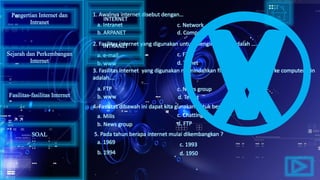 1. Awalnya internet disebut dengan…
2. Fasilitas internet yang digunakan untuk mengirim surat adalah …..
3. Fasilitas internet yang digunakan memindahkan file dari satu computer ke computer lain
adalah….
5. Pada tahun berapa internet mulai dikembangkan ?
4. Fasilitas dibawah ini dapat kita gunakan untuk berdikusi kecuali….
a. Intranet
d. Computer networkb. ARPANET
c. Network
a. e-mail
b. www d. Telnet
c. FTP
a. FTP
b. www
c. News group
d. Telnet
a. Milis
b. News group
c. Chatting
d. FTP
a. 1969
b. 1994 d. 1950
c. 1993
Pengertian Internet dan
Intranet
Sejarah dan Perkembangan
Internet
Fasilitas-fasilitas Internet
INTERNET
INTRANET
SOAL
 