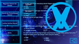 6. Jaringan yang dapat mencakup sebuah Negara adalah…..
7. Yang merupakan gabungan dari beberapa LAN adalah……
8. Macam macam jaringan dibagi …… bagian
10. salah satu bentuk topologi jaringan yang biasanya menggunakan switch/ hub untuk
menghubungkan client satu dengan client yang lain adalah…..
9. Yang memerlukan gelombang elegtromagnetik dalam transmisi datanya adalah jaringan…
a. LAN
d. BUSb. WAN
c. MAN
a. MAN
b. WAN d. SATR
c. BUS
a. 2
b. 3
c. 4
d. 5
a. Wired network
b. Jaringan terpusat
c. Wireless network
d. FTP
a. STAR
b. BUS d. MESH
c. RING
Pengertian Internet dan
Intranet
Sejarah dan Perkembangan
Internet
Fasilitas-fasilitas Internet
INTERNET
INTRANET
SOAL
 
