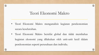 Teori Ekonomi Makro

• Teori Ekonomi Makro menganalisis kegiatan perekonomian
  secara keseluruhan.
• Teori Ekonomi Makro bersifat global dan tidak membahas
  kegiatan ekonomi yang dilakukan oleh unit-unit kecil dalam
  perekonomian seperti perusahaan dan individu.
 